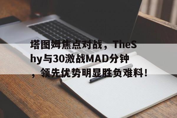 开云-塔图姆焦点对战，TheShy与30激战MAD分钟，领先优势明显胜负难料！-开云